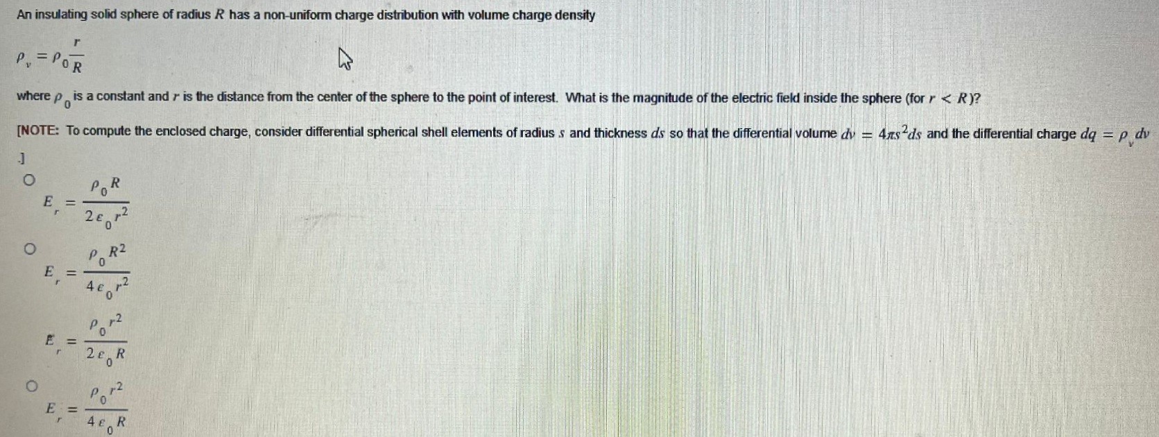An insulating solid sphere of radius R has a non-uniform charge distribution with volume charge density ρv = ρ0r/R where ρ0 is a constant and r is the distance from the center of the sphere to the point of interest. What is the magnitude of the electric field inside the sphere (for r < R )? [NOTE: To compute the enclosed charge, consider differential spherical shell elements of radius s and thickness ds so that the differential volume dv = 4πs2 ds and the differential charge dq = ρvdv ] Er = ρ0 R2 ε0 r2 Er = ρ0 R24 ε0 r2 Er = ρ0 r22 ε0 R Er = ρ0 r24 ε0 R 