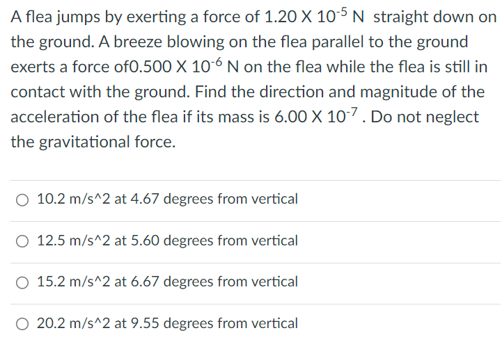 A flea jumps by exerting a force of 1.20×10−5 N straight down on the ground. A breeze blowing on the flea parallel to the ground exerts a force of 0.500×10−6 N on the flea while the flea is still in contact with the ground. Find the direction and magnitude of the acceleration of the flea if its mass is 6.00×10−7. Do not neglect the gravitational force. 10.2 m/s^2 at 4.67 degrees from vertical 12.5 m/s^2 at 5.60 degrees from vertical 15.2 m/s^2 at 6.67 degrees from vertical 20.2 m/s^2 at 9.55 degrees from vertical 