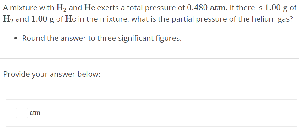 A mixture with H2 and He exerts a total pressure of 0.480 atm. If there is 1.00 g of H2 and 1.00 g of He in the mixture, what is the partial pressure of the helium gas? Round the answer to three significant figures. Provide your answer below: atm 