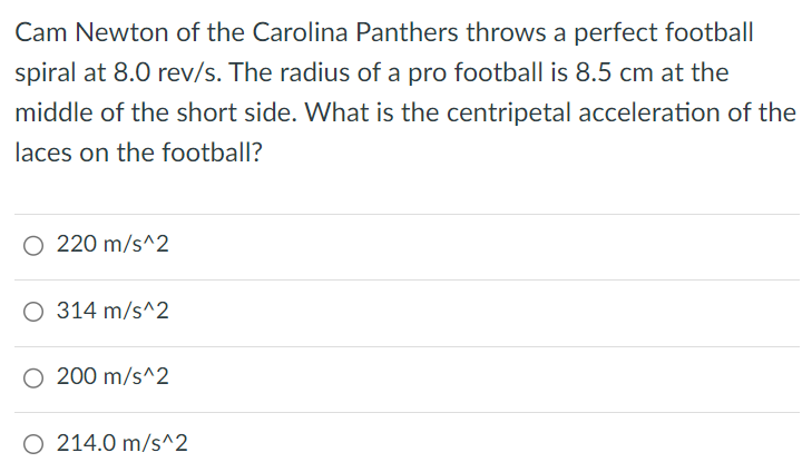 Cam Newton of the Carolina Panthers throws a perfect football spiral at 8.0 rev/s. The radius of a pro football is 8.5 cm at the middle of the short side. What is the centripetal acceleration of the laces on the football? 220 m/s^2 314 m/s^2 200 m/s^2 214.0 m/s^2