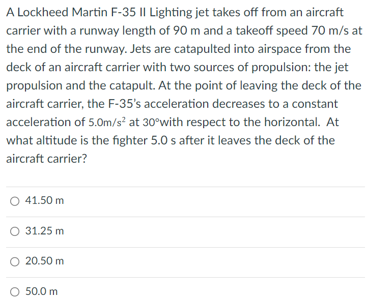 A Lockheed Martin F-35 II Lighting jet takes off from an aircraft carrier with a runway length of 90 m and a takeoff speed 70 m/s at the end of the runway. Jets are catapulted into airspace from the deck of an aircraft carrier with two sources of propulsion: the jet propulsion and the catapult. At the point of leaving the deck of the aircraft carrier, the F-35's acceleration decreases to a constant acceleration of 5.0 m/s2 at 30∘ with respect to the horizontal. At what altitude is the fighter 5.0 s after it leaves the deck of the aircraft carrier? 41.50 m 31.25 m 20.50 m 50.0 m 