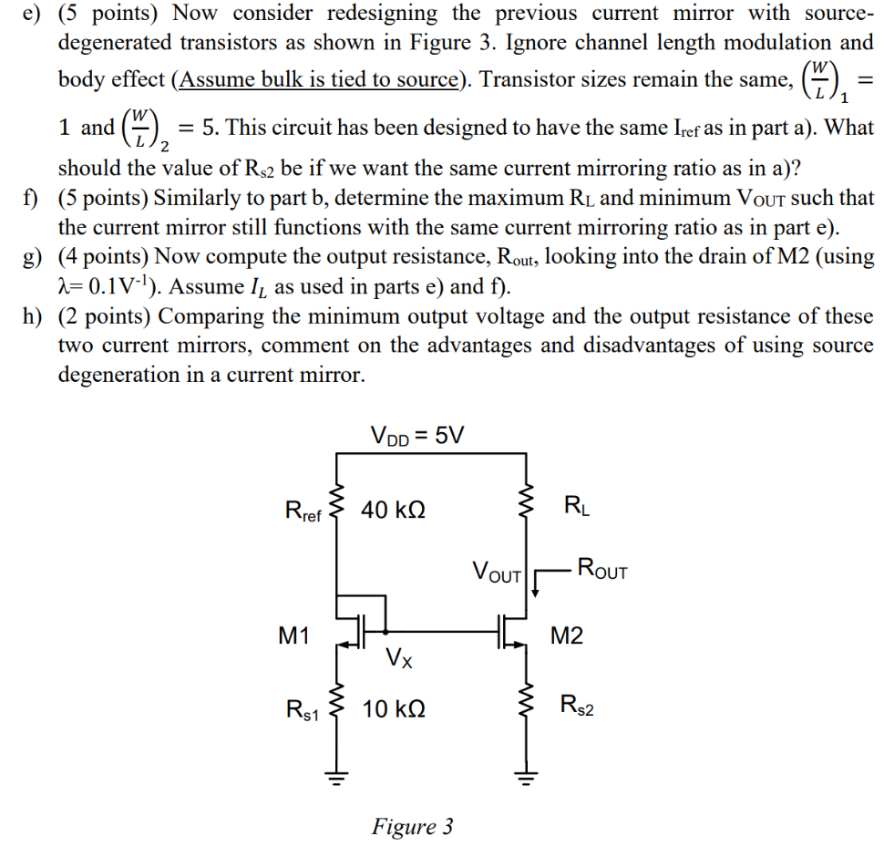 Current Mirrors (35 points) This problem introduces current mirrors, which will be covered in more details in future lectures. Consider the circuit shown below (Figure 2). (W/L)1 = 1, (W/L)2 = 5, Rref = 50 kΩ, ignore channel length modulation unless otherwise stated. Assume L1 = L2 = 1 μm. Figure 2 a) (5 points) Assume RL = 10 kΩ. Calculate IL, the current flowing through RL. What is the current mirroring ratio ( IL over Iref , where Iref is the current through Rref )? We want the current mirror to provide a load-independent current as much as possible, so check that M2 is in saturation. b) (5 points) Determine the maximum RL and minimum VOut such that the current mirror still functions with the same current mirroring ratio you calculated in part a). Hint: for the current mirror to function as desired, transistor saturation should be maintained. c) (5 points) Channel length modulation introduces load-dependent errors in the mirroring ratio. Using λ = 0.1 V−1 for L = 1 μm, estimate the percentage error in the mirroring ratio. Here, set RL to its maximum value you got in part b ), and assume that we want the same IL as in parts a) and b). Hint: what should be the new VX and Iref ? d) (4 points) Compute the output resistance, Rout, , looking into the drain of M2. Use λ = 0.1 V−1 and assume the same IL as in parts a) through c). e) (5 points) Now consider redesigning the previous current mirror with source-degenerated transistors as shown in Figure 3. Ignore channel length modulation and body effect ( Assume bulk is tied to source). Transistor sizes remain the same, (WL)1 = 1 and (WL)2 = 5. This circuit has been designed to have the same Iref as in part a). What should the value of Rs2 be if we want the same current mirroring ratio as in a)? f) (5 points) Similarly to part b, determine the maximum RL and minimum VOut such that the current mirror still functions with the same current mirroring ratio as in part e). g) (4 points) Now compute the output resistance, Rout , looking into the drain of M2 (using λ = 0.1 V−1 ). Assume IL as used in parts e) and f ). h) (2 points) Comparing the minimum output voltage and the output resistance of these two current mirrors, comment on the advantages and disadvantages of using source degeneration in a current mirror. Figure 3 