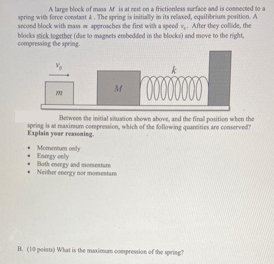 A large block of mass M is at rest on a frictionless surface and is connected to a spring with force constant k. The spring is initially in its relaxed, equilibrium position. A second block with mass m approaches the first with a speed v0. After they collide, the blocks stick together (due to magnets embedded in the blocks) and move to the right, compressing the spring. Between the initial situation shown above, and the final position when the spring is at maximum compression, which of the following quantities are conserved? Explain your reasoning. Momentum only Energy only Both energy and momentum Neither energy nor momentum B. (10 points) What is the maximum compression of the spring?