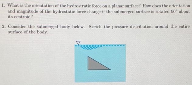  What is the orientation of the hydrostratic force on a planar surface? How does the orientation and magnitude of the hydrostatic force change if the submerged surface is rotated 90∘ about its centroid? Consider the submerged body below. Sketch the pressure distribution around the entire surface of the body. 
