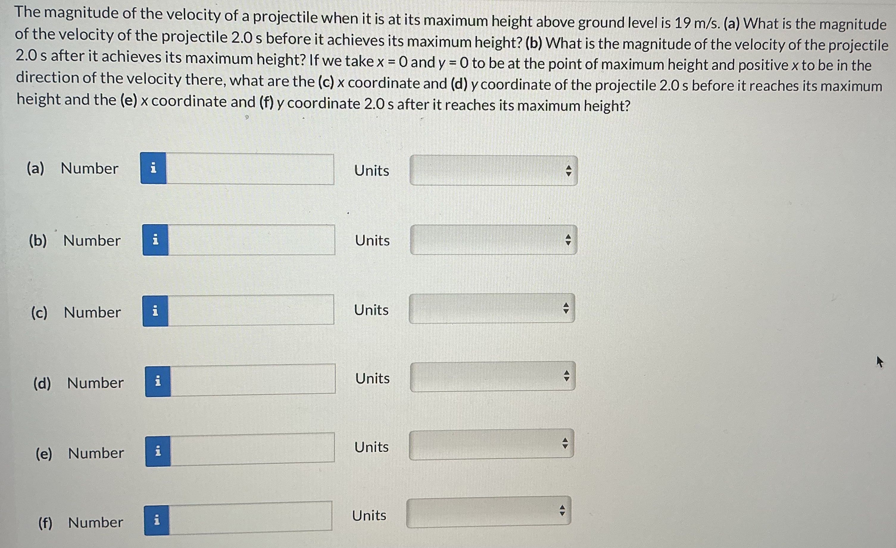 The magnitude of the velocity of a projectile when it is at its maximum height above ground level is 19 m/s. (a) What is the magnitude of the velocity of the projectile 2.0 s before it achieves its maximum height? (b) What is the magnitude of the velocity of the projectile 2.0 s after it achieves its maximum height? If we take x = 0 and y = 0 to be at the point of maximum height and positive x to be in the direction of the velocity there, what are the (c) x coordinate and (d) y coordinate of the projectile 2.0 s before it reaches its maximum height and the (e) x coordinate and (f) y coordinate 2.0 s after it reaches its maximum height? (a) Number Units (b) Number Units (c) Number Units (d) Number Units (e) Number Units (f) Number Units
