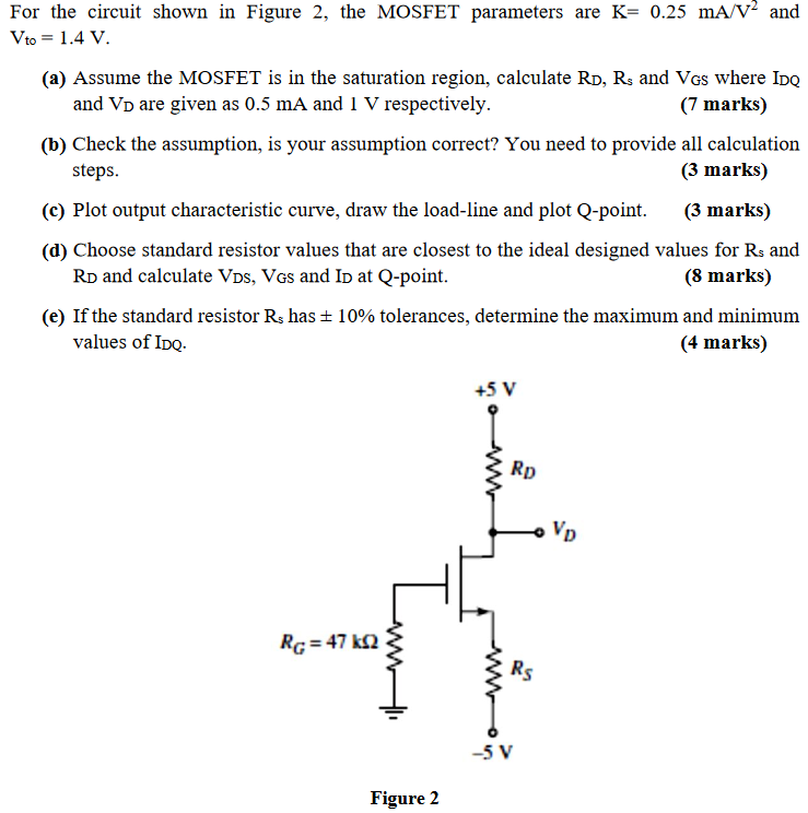 For the circuit shown in Figure 2, the MOSFET parameters are K = 0.25 mA/V2 and Vto = 1.4 V. (a) Assume the MOSFET is in the saturation region, calculate RD, Rs and VGS where IDQ and VD are given as 0.5 mA and 1 V respectively. (7 marks) (b) Check the assumption, is your assumption correct? You need to provide all calculation steps. (3 marks) (c) Plot output characteristic curve, draw the load-line and plot Q-point. (3 marks) (d) Choose standard resistor values that are closest to the ideal designed values for Rs and RD and calculate VDS, VGS and ID at Q-point. (8 marks) (e) If the standard resistor Rs has ±10% tolerances, determine the maximum and minimum values of IDQ. (4 marks) Figure 2 
