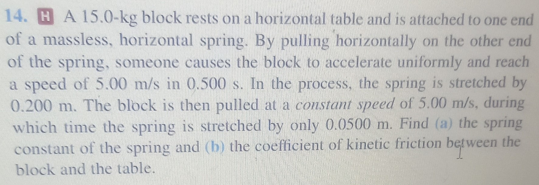 A 15.0-kg block rests on a horizontal table and is attached to one end of a massless, horizontal spring. By pulling horizontally on the other end of the spring, someone causes the block to accelerate uniformly and reach a speed of 5.00 m/s in 0.500 s. In the process, the spring is stretched by 0.200 m. The block is then pulled at a constant speed of 5.00 m/s, during which time the spring is stretched by only 0.0500 m. Find (a) the spring constant of the spring and (b) the coefficient of kinetic friction between the block and the table.