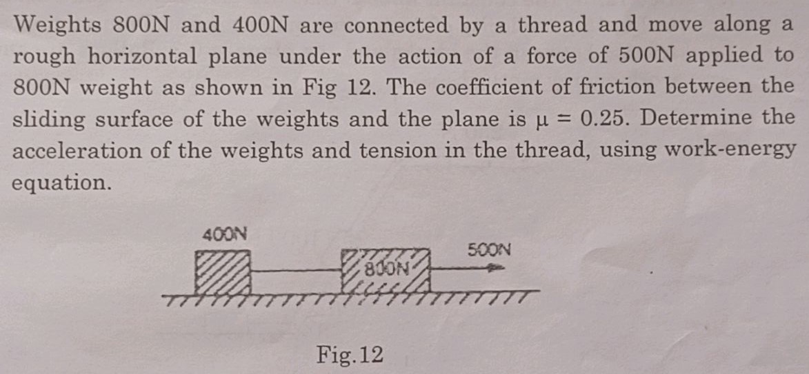 Weights 800 N and 400 N are connected by a thread and move along a rough horizontal plane under the action of a force of 500 N applied to 800 N weight as shown in Fig 12. The coefficient of friction between the sliding surface of the weights and the plane is μ = 0.25. Determine the acceleration of the weights and tension in the thread, using work-energy equation. Fig. 12