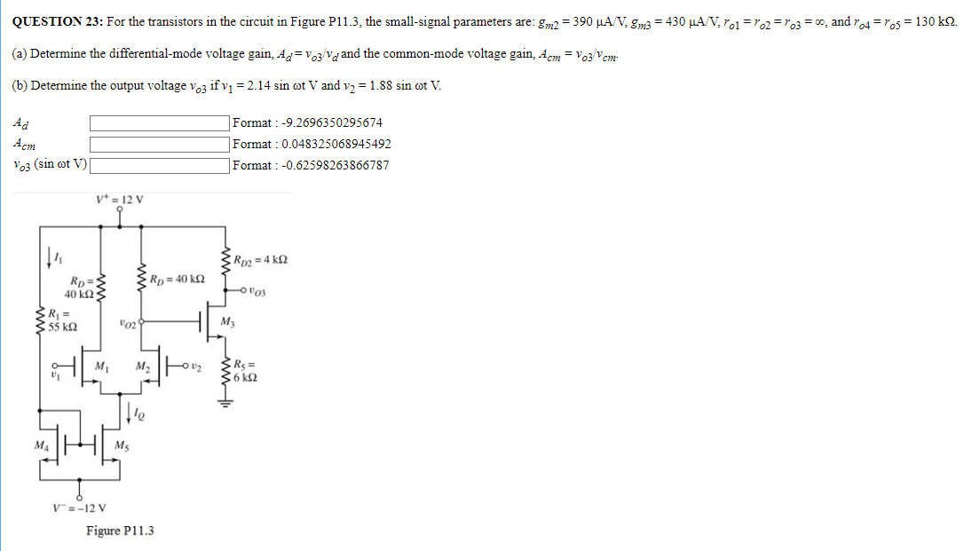 QUESTION 23: For the transistors in the circuit in Figure P11.3, the small-signal parameters are: gm2 = 390 μA/V, gm3 = 430 μA/V, ro1 = ro2 = ro3 = ∞, and ro4 = ro5 = 130 kΩ. (a) Determine the differential-mode voltage gain, Ad = vo3/vd and the common-mode voltage gain, Acm = vo3/vcm. (b) Determine the output voltage vo3 if v1 = 2.14 sin⁡ωt V and v2 = 1.88 sin⁡ωt V. Ad Format : -9.2696350295674 Acm Format : 0.048325068945492 vo3 (sin⁡ωt V) Format : -0.62598263866787 Figure P11.3