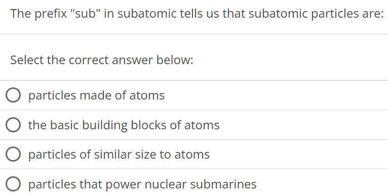 The prefix "sub" in subatomic tells us that subatomic particles are: Select the correct answer below: particles made of atoms the basic building blocks of atoms particles of similar size to atoms particles that power nuclear submarines 