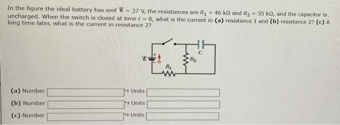 In the figure the ideal battery has emf ε = 37 V, the resistances are R1 = 46 kΩ and R2 = 35 kΩ, and the capacitor is uncharged. When the switch is closed at time t = 0, what is the current in (a) resistance 1 and (b) resistance 2? (c) A long time later, what is the current in resistance 2? (a) Number 1 Units (b) Number 2 Units (c) Number 3 Units