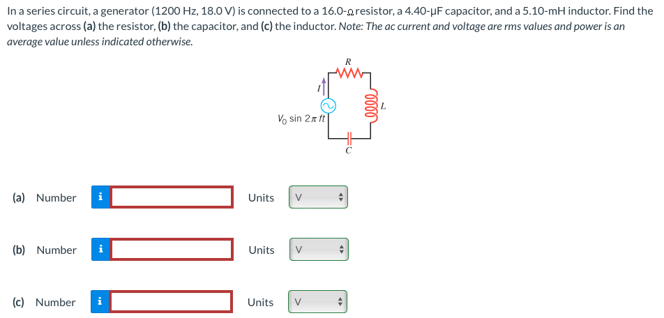 In a series circuit, a generator (1200 Hz, 18.0 V) is connected to a 16.0−Ω resistor, a 4.40−μF capacitor, and a 5.10−mH inductor. Find the voltages across (a) the resistor, (b) the capacitor, and (c) the inductor. Note: The ac current and voltage are rms values and power is an average value unless indicated otherwise. (a) Number Units (b) Number Units (c) Number Units