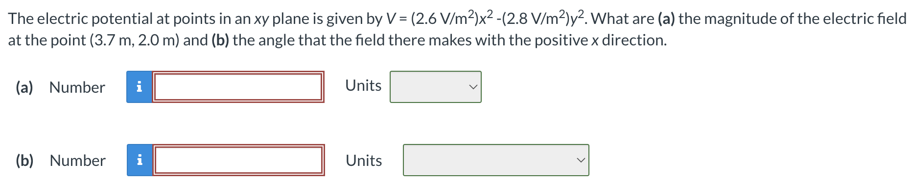 The electric potential at points in an xy plane is given by V = (2.6 V/m2)x2 − (2.8 V/m2)y2. What are (a) the magnitude of the electric field at the point (3.7 m, 2.0 m) and (b) the angle that the field there makes with the positive x direction. (a) Number Units (b) Number Units
