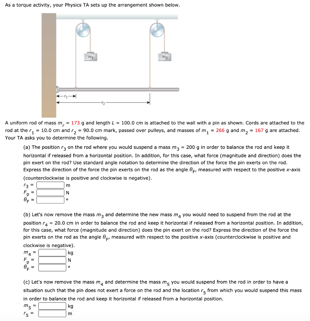 As a torque activity, your Physics TA sets up the arrangement shown below. A uniform rod of mass mr = 173 g and length L = 100.0 cm is attached to the wall with a pin as shown. Cords are attached to the rod at the r1 = 10.0 cm and r2 = 90.0 cm mark, passed over pulleys, and masses of m1 = 266 g and m2 = 167 g are attached. Your TA asks you to determine the following. (a) The position r3 on the rod where you would suspend a mass m3 = 200 g in order to balance the rod and keep it horizontal if released from a horizontal position. In addition, for this case, what force (magnitude and direction) does the pin exert on the rod? Use standard angle notation to determine the direction of the force the pin exerts on the rod. Express the direction of the force the pin exerts on the rod as the angle θF, measured with respect to the positive x-axis (counterclockwise is positive and clockwise is negative). r3 = m Fp = N θF = (b) Let's now remove the mass m3 and determine the new mass m4 you would need to suspend from the rod at the position r4 = 20.0 cm in order to balance the rod and keep it horizontal if released from a horizontal position. In addition, for this case, what force (magnitude and direction) does the pin exert on the rod? Express the direction of the force the pin exerts on the rod as the angle θF, measured with respect to the positive x-axis (counterclockwise is positive and clockwise is negative). m4 = kg Fp = N θF = (c) Let's now remove the mass m4 and determine the mass m5 you would suspend from the rod in order to have a situation such that the pin does not exert a force on the rod and the location r5 from which you would suspend this mass in order to balance the rod and keep it horizontal if released from a horizontal position. m5 = kg r5 = m