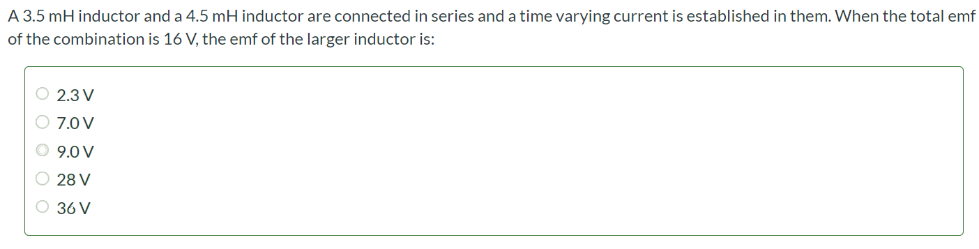 A 3.5 mH inductor and a 4.5 mH inductor are connected in series and a time varying current is established in them. When the total emf of the combination is 16 V, the emf of the larger inductor is: 2.3 V 7.0 V 9.0 V 28 V 36 V