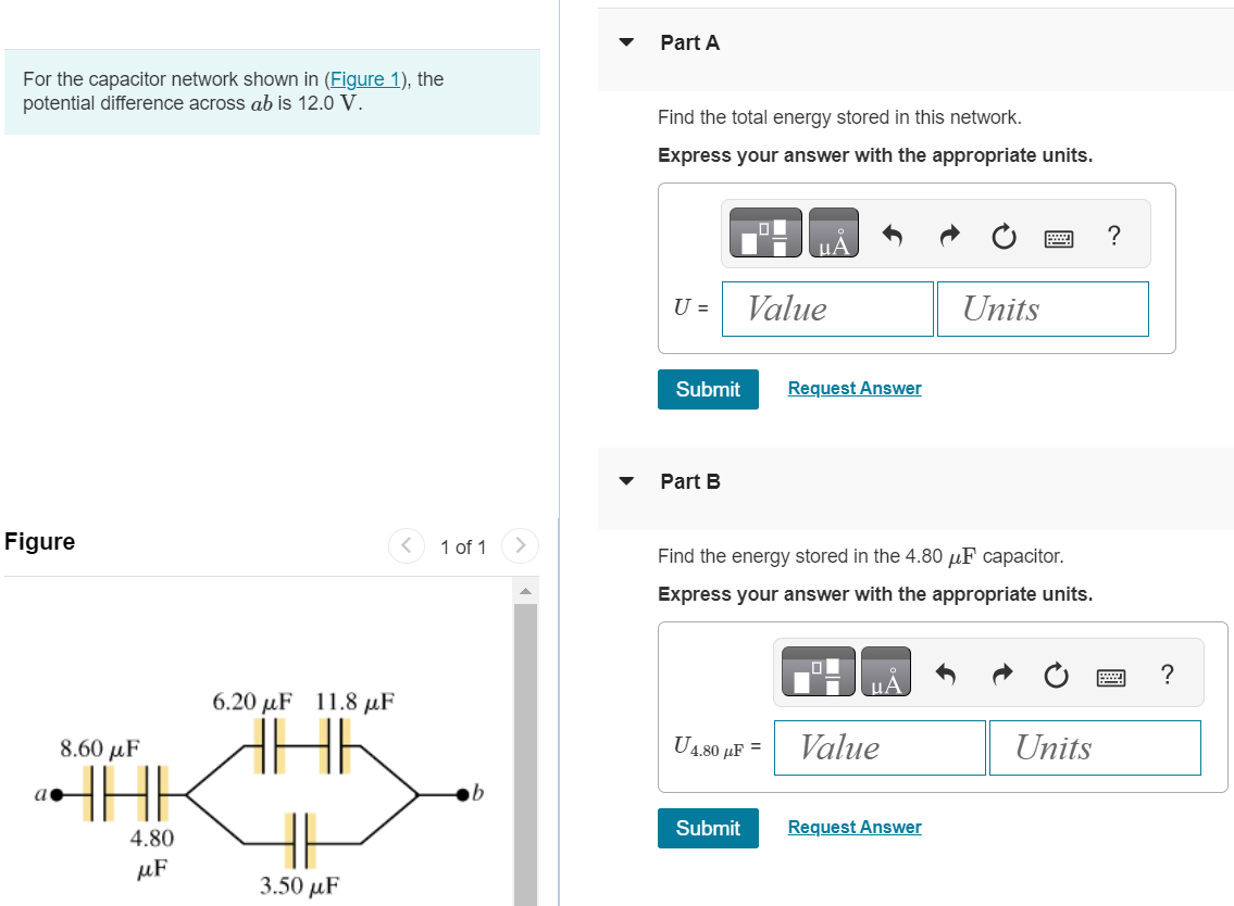 For the capacitor network shown in (Figure 1), the potential difference across ab is 12.0 V. Part A Find the total energy stored in this network. Express your answer with the appropriate units. Submit Request Answer Part B Find the energy stored in the 4.80 μF capacitor. Express your answer with the appropriate units. U4.80 μF = Figure 1 of 1 