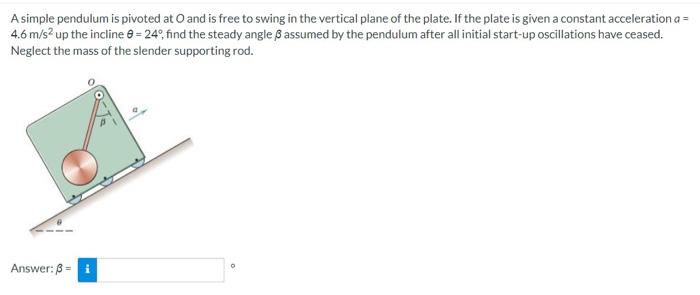 A simple pendulum is pivoted at O and is free to swing in the vertical plane of the plate. If the plate is given a constant acceleration a = 4.6 m/s2 up the incline θ = 24∘, find the steady angle β assumed by the pendulum after all initial start-up oscillations have ceased. Neglect the mass of the slender supporting rod. Answer: β = 