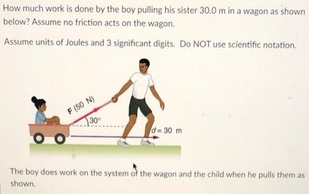 How much work is done by the boy pulling his sister 30.0 m in a wagon as shown below? Assume no friction acts on the wagon. Assume units of Joules and 3 significant digits. Do NOT use scientific notation. The boy does work on the system of the wagon and the child when he pulls them as shown.