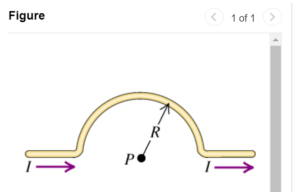 Part A Calculate the magnitude of the magnetic field at point P due to the current in the semicircular section of wire shown in the figure (Figure 1). (Hint: Does the current in the long, straight section of the wire produce any field at P ? ) Express your answer in terms of the variables I, R, and magnetic constant μ0. Submit Request Answer Part B Find the direction of the magnetic field at point P. into the page out of the page Figure 1 of 1 