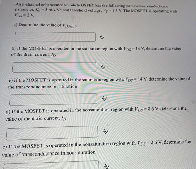 An n-channel enhancement-mode MOSFET has the following parameters: conductance parameter, Kn = 3 mA/V2 and threshold voltage, VT = 1.5 V. The MOSEET is operating with VGS = 2 V. a) Determine the value of VDS (sat) b) If the MOSFET is operated in the saturation region with VDS = 14 V, determine the value of the drain current, ID c) If the MOSFET is operated in the saturation region with VDS = 14 V, determine the value of the transconductance in saturation d) If the MOSFET is operated in the nonsaturation region with VDS = 0.6 V, determine the value of the drain current, ID. e) If the MOSFET is operated in the nonsaturation region with VDS = 0.6 V, determine the value of transconductance in nonsaturation