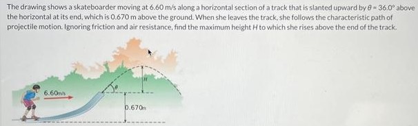 The drawing shows a skateboarder moving at 6.60 m/s along a horizontal section of a track that is slanted upward by θ = 36.0∘ above the horizontal at its end, which is 0.670 m above the ground. When she leaves the track, she follows the characteristic path of projectile motion. Ignoring friction and air resistance, find the maximum height H to which she rises above the end of the track.