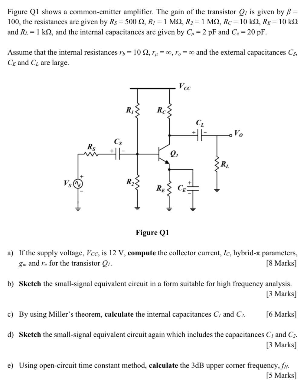 Figure Q1 shows a common-emitter amplifier. The gain of the transistor Q1 is given by β = 100 , the resistances are given by RS = 500 Ω, RI = 1 MΩ, R2 = 1 MΩ, RC = 10 kΩ, RE = 10 kΩ and RL = 1 kΩ, and the internal capacitances are given by Cμ = 2 pF and Cπ = 20 pF. Assume that the internal resistances rb = 10 Ω, rμ = ∞, ro = ∞ and the external capacitances CS, CE and CL are large. Figure Q1 a) If the supply voltage, VCC, is 12 V, compute the collector current, IC, hybrid- π parameters, gm and rπ for the transistor Ql. [8 Marks] b) Sketch the small-signal equivalent circuit in a form suitable for high frequency analysis. [3 Marks] c) By using Miller's theorem, calculate the internal capacitances C1 and C2. [6 Marks] d) Sketch the small-signal equivalent circuit again which includes the capacitances C1 and C2. [3 Marks] e) Using open-circuit time constant method, calculate the 3 dB upper corner frequency, fH. [5 Marks]