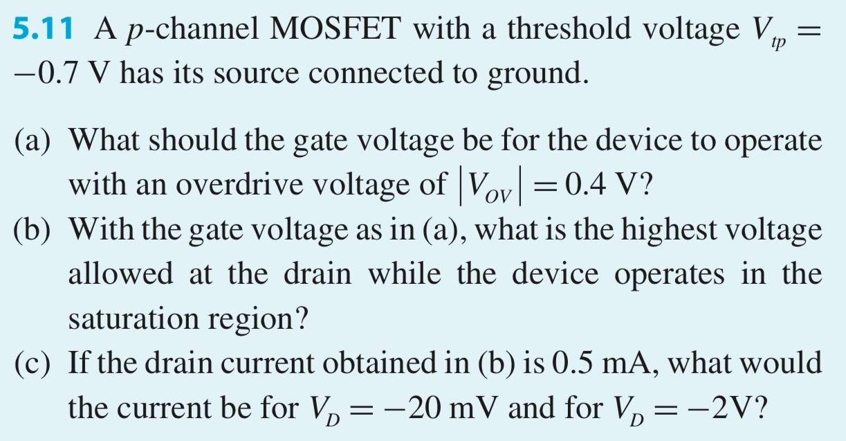 5.11 A p-channel MOSFET with a threshold voltage Vtp = -0.7 V has its source connected to ground. (a) What should the gate voltage be for the device to operate with an overdrive voltage of |VOV| = 0.4 V? (b) With the gate voltage as in (a), what is the highest voltage allowed at the drain while the device operates in the saturation region? (c) If the drain current obtained in (b) is 0.5 mA, what would the current be for VD = −20 mV and for VD = −2 V?