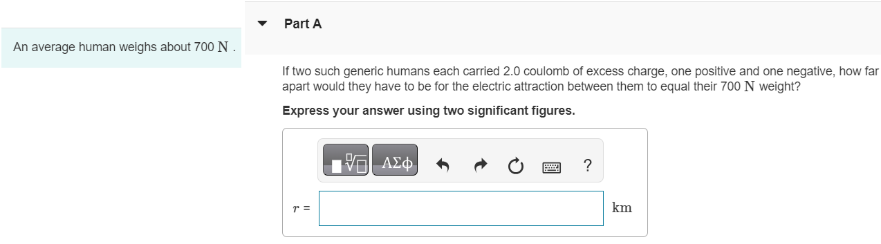 An average human weighs about 700 N. Part A If two such generic humans each carried 2.0 coulomb of excess charge, one positive and one negative, how far apart would they have to be for the electric attraction between them to equal their 700 N weight? Express your answer using two significant figures. r = km