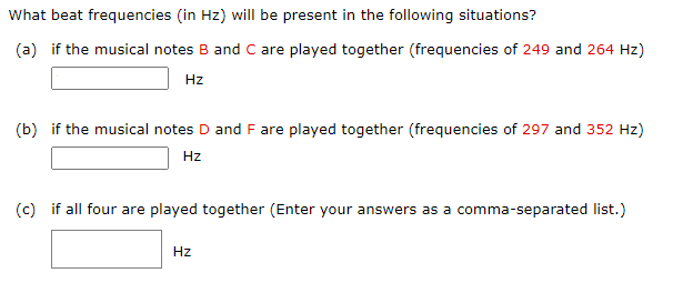 What beat frequencies (in Hz ) will be present in the following situations? (a) if the musical notes B and C are played together (frequencies of 249 and 264 Hz) Hz (b) if the musical notes D and F are played together (frequencies of 297 and 352 Hz) Hz (c) if all four are played together (Enter your answers as a comma-separated list.) Hz