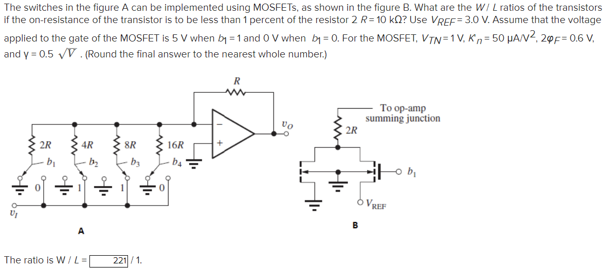The switches in the figure A can be implemented using MOSFETs, as shown in the figure B. What are the W/L ratios of the transistors if the on-resistance of the transistor is to be less than 1 percent of the resistor 2R = 10 kΩ? Use VREF = 3.0 V. Assume that the voltage applied to the gate of the MOSFET is 5 V when b1 = 1 and 0 V when b1 = 0. For the MOSFET, VTN = 1 V, Kn = 50 μA/V2, 2φF = 0.6 V, and γ = 0.5 V. (Round the final answer to the nearest whole number.) The ratio is W/L = 221/1.
