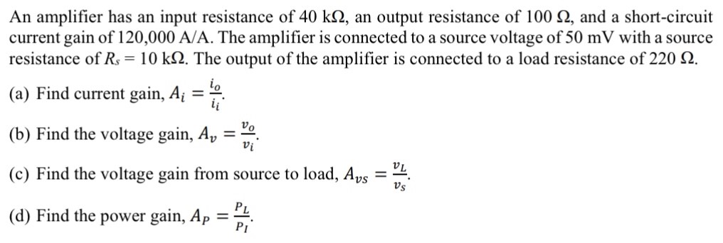 An amplifier has an input resistance of 40 kΩ, an output resistance of 100 Ω, and a short-circuit current gain of 120,000 A/A. The amplifier is connected to a source voltage of 50 mV with a source resistance of Rs = 10 kΩ. The output of the amplifier is connected to a load resistance of 220 Ω. (a) Find current gain, Ai = io ii. (b) Find the voltage gain, Av = vo vi. (c) Find the voltage gain from source to load, Avs = vL vs. (d) Find the power gain, AP = PL PI. 