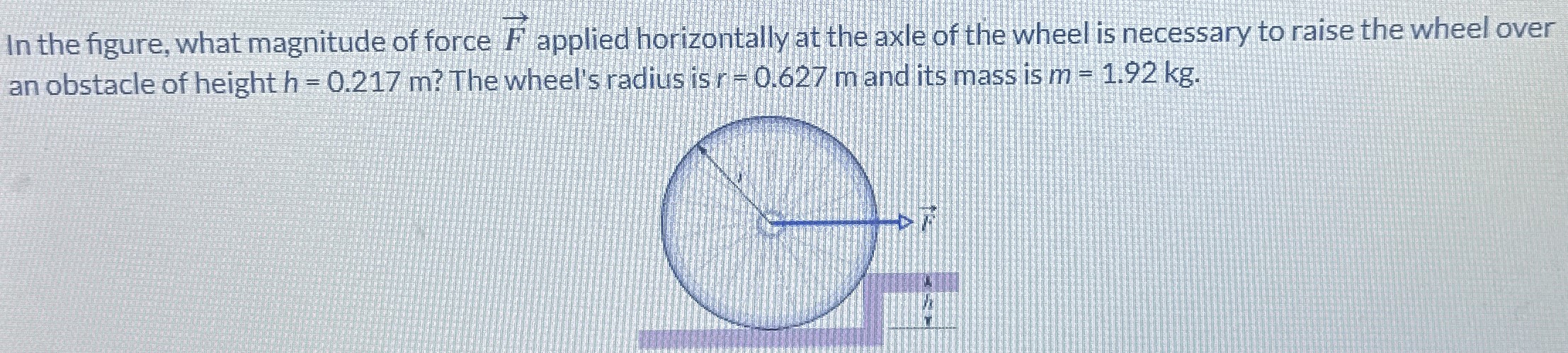 In the figure, what magnitude of force F→ applied horizontally at the axle of the wheel is necessary to raise the wheel over an obstacle of height h = 0.217 m? The wheel's radius is r = 0.627 m and its mass is m = 1.92 kg.