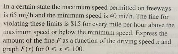 function of the driving speed x. Graph F for 0 ≤ x ≤ 100. In a certain state the maximum speed permitted on freeways is 65 mi/h and the minimum speed is 40 mi/h. The fine for violating these limits is $15 for every mile per hour above the maximum speed or below the minimum speed. Express the amount of the fine F as a function of the driving speed x and graph F(x) for 0 ⩽ x ⩽ 100.