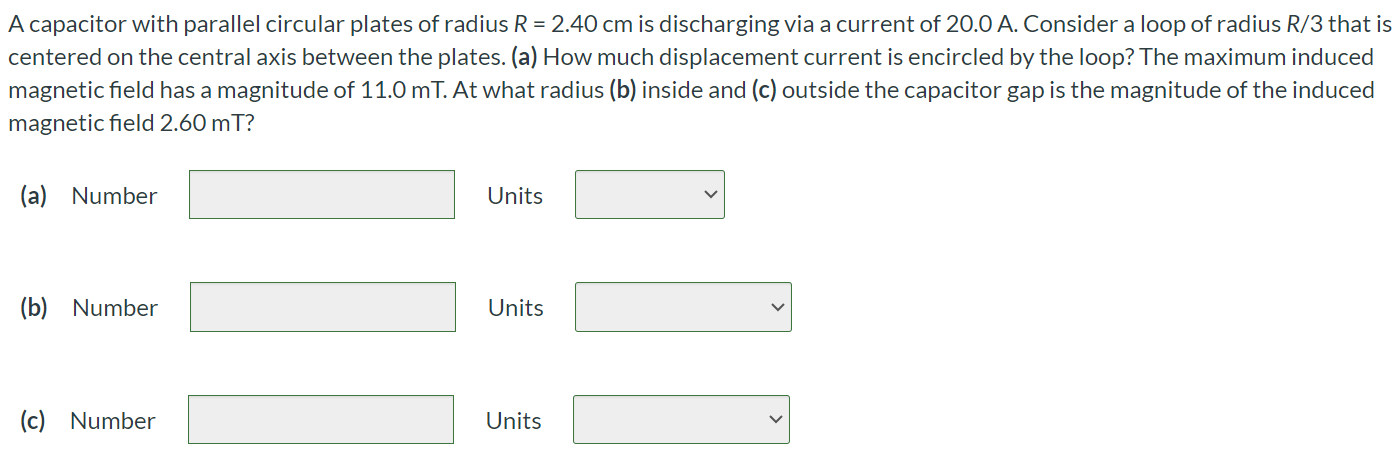 A capacitor with parallel circular plates of radius R = 2.40 cm is discharging via a current of 20.0 A. Consider a loop of radius R/3 that is centered on the central axis between the plates. (a) How much displacement current is encircled by the loop? The maximum induced magnetic field has a magnitude of 11.0 mT. At what radius (b) inside and (c) outside the capacitor gap is the magnitude of the induced magnetic field 2.60mT? (a) Number Units (b) Number Units (c) Number Units