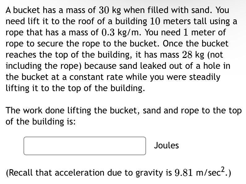 A bucket has a mass of 30 kg when filled with sand. You need lift it to the roof of a building 10 meters tall using a rope that has a mass of 0.3 kg/m. You need 1 meter of rope to secure the rope to the bucket. Once the bucket reaches the top of the building, it has mass 28 kg (not including the rope) because sand leaked out of a hole in the bucket at a constant rate while you were steadily lifting it to the top of the building. The work done lifting the bucket, sand and rope to the top of the building is: Joules (Recall that acceleration due to gravity is 9.81 m/sec2.)