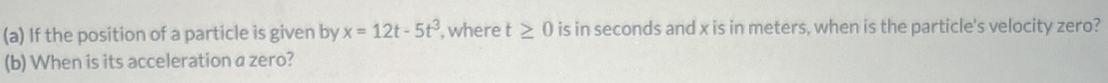 (a) If the position of a particle is given by x = 12t − 5t3, where t ≥ 0 is in seconds and x is in meters, when is the particle's velocity zero? (b) When is its acceleration a zero?