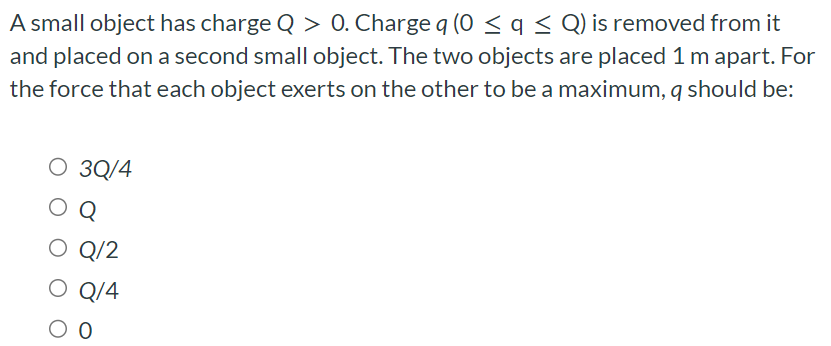 A small object has charge Q > 0. Charge q(0 ≤ q ≤ Q) is removed from it and placed on a second small object. The two objects are placed 1 m apart. For the force that each object exerts on the other to be a maximum, q should be: 3Q/4 Q Q/2 Q/4 0