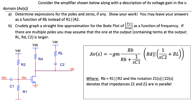 Consider the amplifier shown below along with a description of its voltage gain in the s-domain (Av(s)) a) Determine expressions for the poles and zeros, if any. Show your work! You may leave your answers as a function of Rb instead of R1||R2. b) Crudely graph a straight line approximation for the Bode Plot of |Vo/Vin|  as a function of frequency. If there are multiple poles you may assume that the one at the output (containing terms at the output: RL, Rd, C2 ) is larger. Av(s) = -gm Rb/Rb + 1/sC1 (Rd||(1/sC2 + RL)) Where: Rb = R1||R2 and the notation Z1(s)||Z2(s) denotes that impedances Z1 and Z2 are in parallel
