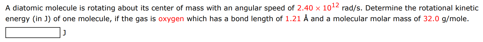 A diatomic molecule is rotating about its center of mass with an angular speed of 2.40×1012 rad/s. Determine the rotational kinetic energy (in J) of one molecule, if the gas is oxygen which has a bond length of 1.21 Å and a molecular molar mass of 32.0 g/mole. J 