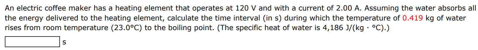 An electric coffee maker has a heating element that operates at 120 V and with a current of 2.00 A. Assuming the water absorbs all the energy delivered to the heating element, calculate the time interval (in s) during which the temperature of 0.419 kg of water rises from room temperature (23.0∘C) to the boiling point. (The specific heat of water is 4, 186 J/(kg⋅∘C).)