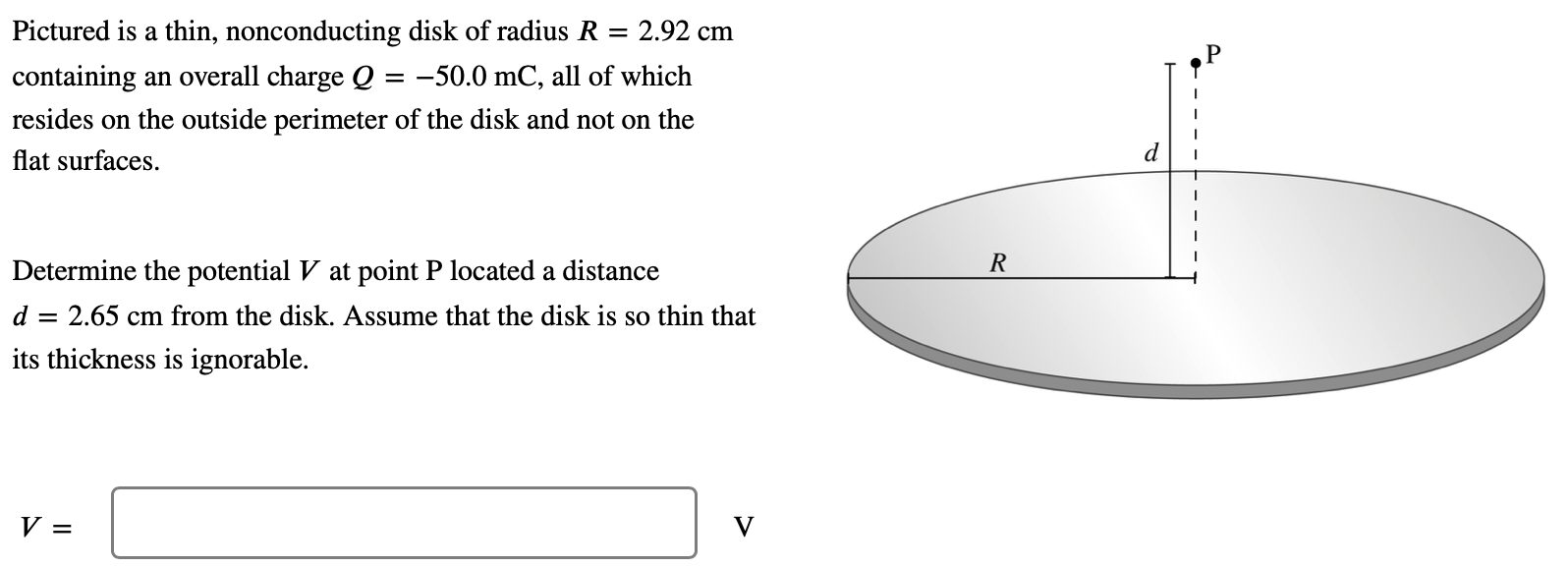 Pictured is a thin, nonconducting disk of radius R = 2.92 cm containing an overall charge Q = −50.0 mC, all of which resides on the outside perimeter of the disk and not on the flat surfaces. Determine the potential V at point P located a distance d = 2.65 cm from the disk. Assume that the disk is so thin that its thickness is ignorable. V = V