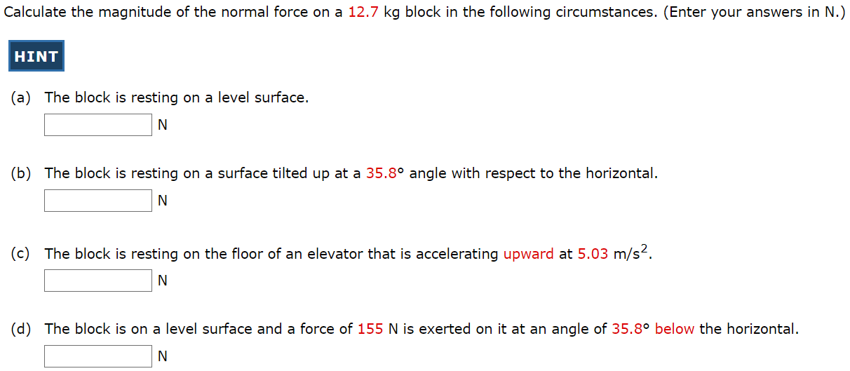 Calculate the magnitude of the normal force on a 12.7 kg block in the following circumstances. (Enter your answers in N.) (a) The block is resting on a level surface. N (b) The block is resting on a surface tilted up at a 35.8∘ angle with respect to the horizontal. N (c) The block is resting on the floor of an elevator that is accelerating upward at 5.03 m/s2. N (d) The block is on a level surface and a force of 155 N is exerted on it at an angle of 35.8∘ below the horizontal. N