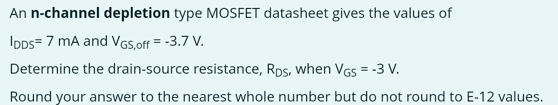 An n-channel depletion type MOSFET datasheet gives the values of IDDS = 7 mA and VGS, off = −3.7 V. Determine the drain-source resistance, RDS, when VGS = −3 V. Round your answer to the nearest whole number but do not round to E−12 values.