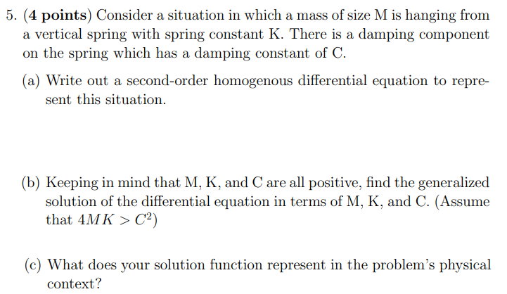 Consider a situation in which a mass of size M is hanging from a vertical spring with spring constant K. There is a damping component on the spring which has a damping constant of C. (a) Write out a second-order homogenous differential equation to represent this situation. (b) Keeping in mind that M, K, and C are all positive, find the generalized solution of the differential equation in terms of M, K, and C. (Assume that 4MK > C2) (c) What does your solution function represent in the problem's physical context?