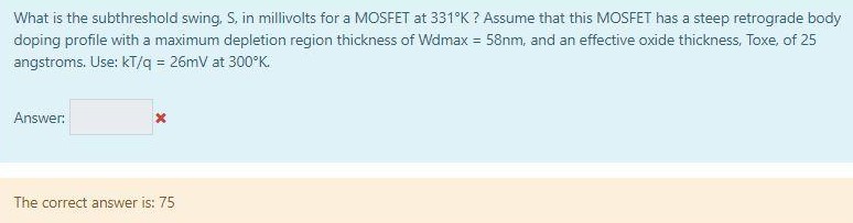 What is the subthreshold swing, S, in millivolts for a MOSFET at 331∘K ? Assume that this MOSFET has a steep retrograde body doping profile with a maximum depletion region thickness of Wdmax = 58 nm, and an effective oxide thickness, Toxe, of 25 angstroms. Use: kT/q = 26 mV at 300∘K. Answer: The correct answer is: 75 