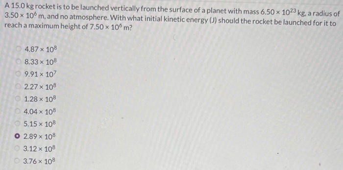 A 15.0 kg rocket is to be launched vertically from the surface of a planet with mass 6.50×1023 kg, a radius of 3.50×106 m, and no atmosphere. With what initial kinetic energy (J) should the rocket be launched for it to reach a maximum height of 7.50×106 m? 4.87×108 8.33×108 9.91×107 2.27×108 1.28×108 4.04×108 5.15×108 2.89×108 3.12×108 3.76×108